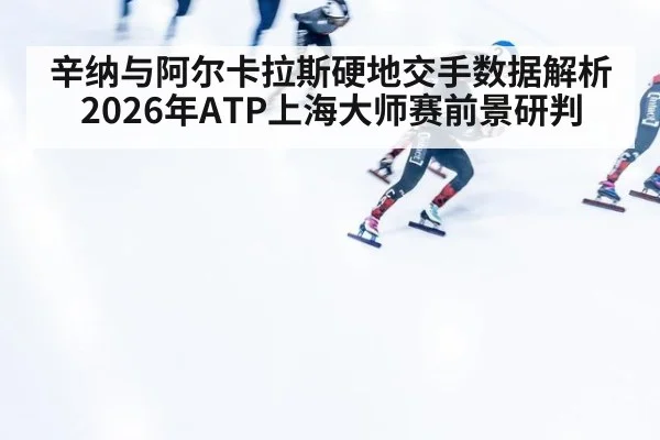 辛纳与阿尔卡拉斯硬地交手数据解析 2026年ATP上海大师赛前景研判